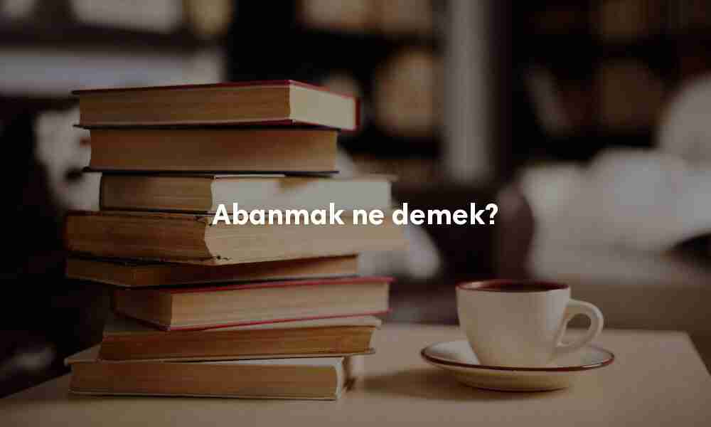 Abanmak ne demek? Abanmak anlamı nedir?