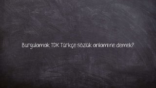 Burgulamak TDK Türkçe sözlük anlamı ne demek?